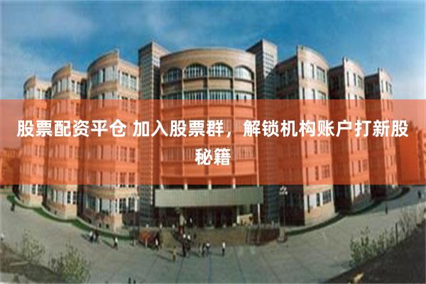 股票配资平仓 加入股票群，解锁机构账户打新股秘籍