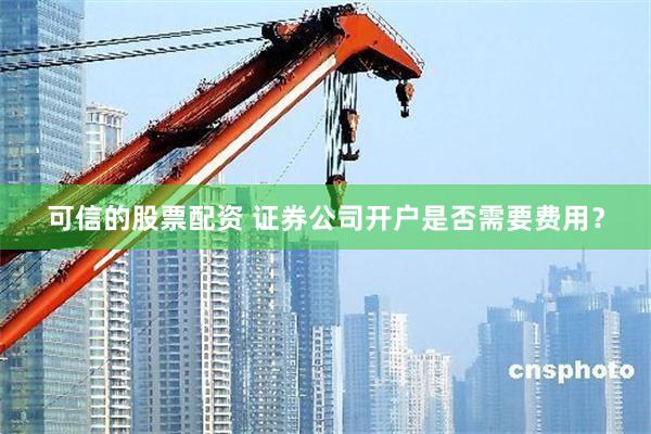 可信的股票配资 证券公司开户是否需要费用？