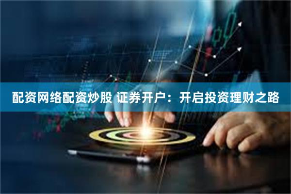 配资网络配资炒股 证券开户：开启投资理财之路