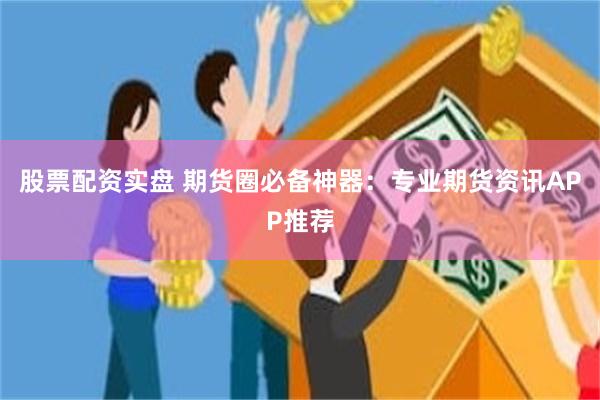 股票配资实盘 期货圈必备神器：专业期货资讯APP推荐