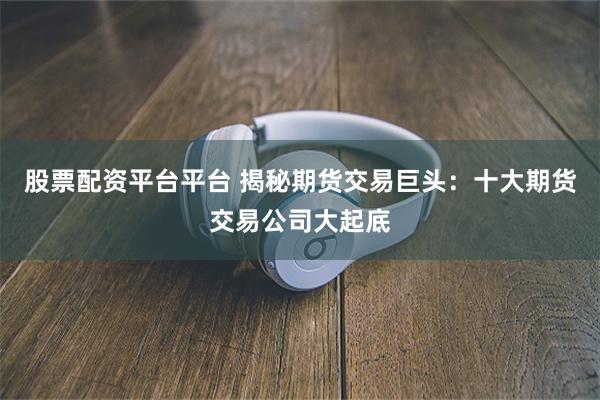 股票配资平台平台 揭秘期货交易巨头：十大期货交易公司大起底