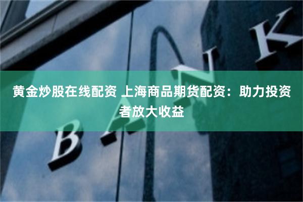 黄金炒股在线配资 上海商品期货配资：助力投资者放大收益