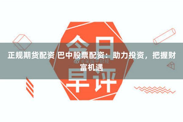 正规期货配资 巴中股票配资：助力投资，把握财富机遇