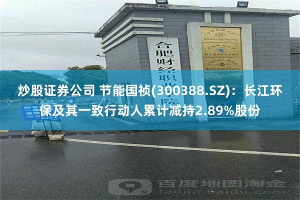 炒股证券公司 节能国祯(300388.SZ)：长江环保及其一致行动人累计减持2.89%股份