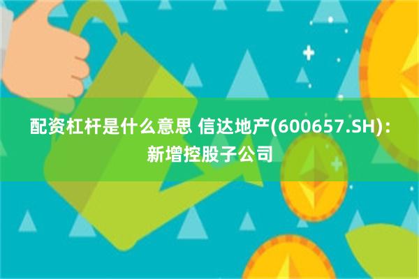 配资杠杆是什么意思 信达地产(600657.SH)：新增控股子公司