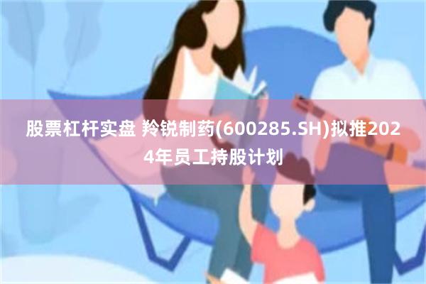 股票杠杆实盘 羚锐制药(600285.SH)拟推2024年员工持股计划