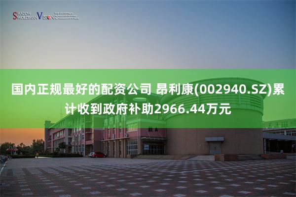 国内正规最好的配资公司 昂利康(002940.SZ)累计收到政府补助2966.44万元