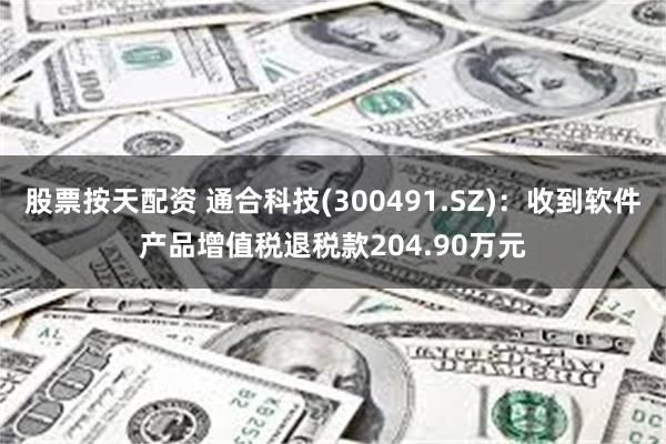股票按天配资 通合科技(300491.SZ)：收到软件产品增值税退税款204.90万元