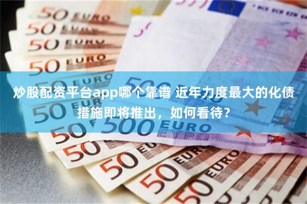 炒股配资平台app哪个靠谱 近年力度最大的化债措施即将推出，如何看待？