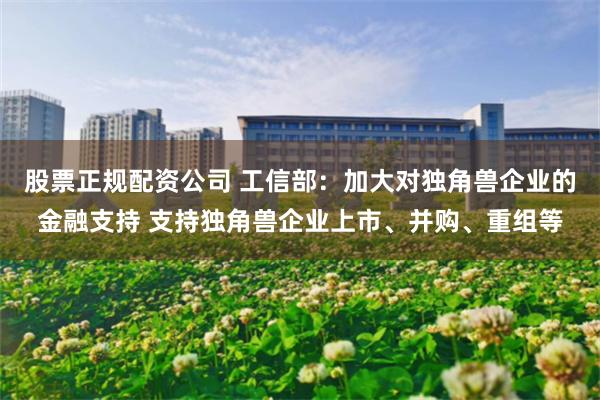 股票正规配资公司 工信部：加大对独角兽企业的金融支持 支持独角兽企业上市、并购、重组等