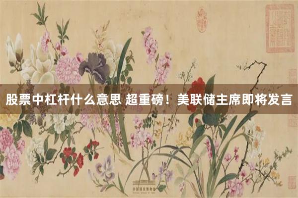 股票中杠杆什么意思 超重磅！美联储主席即将发言