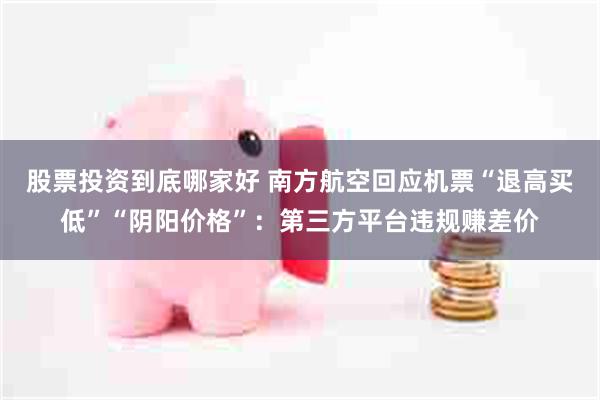 股票投资到底哪家好 南方航空回应机票“退高买低”“阴阳价格”：第三方平台违规赚差价