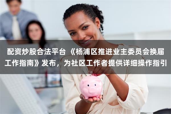 配资炒股合法平台 《杨浦区推进业主委员会换届工作指南》发布，为社区工作者提供详细操作指引