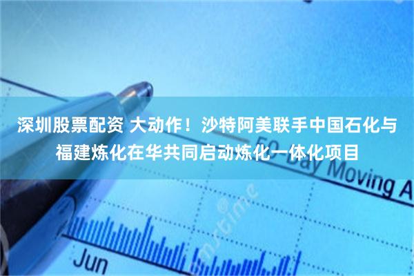 深圳股票配资 大动作！沙特阿美联手中国石化与福建炼化在华共同启动炼化一体化项目