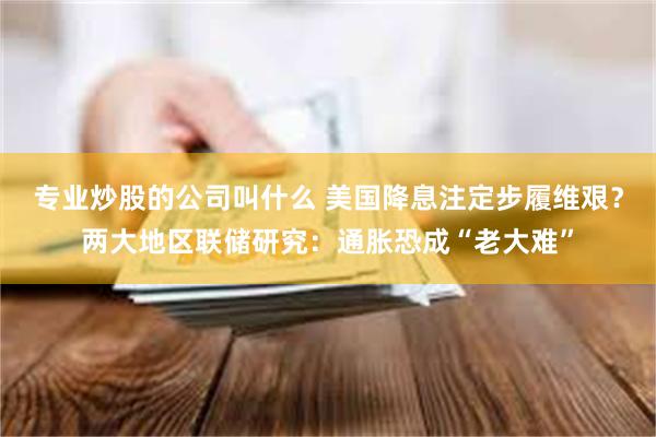 专业炒股的公司叫什么 美国降息注定步履维艰？两大地区联储研究：通胀恐成“老大难”