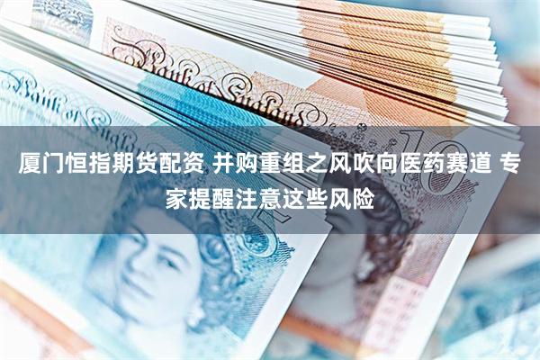 厦门恒指期货配资 并购重组之风吹向医药赛道 专家提醒注意这些风险