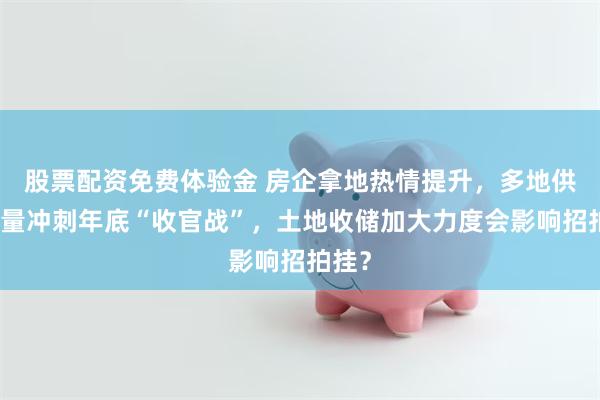 股票配资免费体验金 房企拿地热情提升，多地供地放量冲刺年底“收官战”，土地收储加大力度会影响招拍挂？
