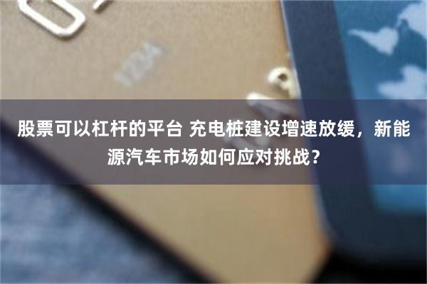股票可以杠杆的平台 充电桩建设增速放缓，新能源汽车市场如何应对挑战？
