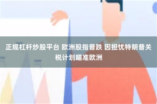 正规杠杆炒股平台 欧洲股指普跌 因担忧特朗普关税计划瞄准欧洲