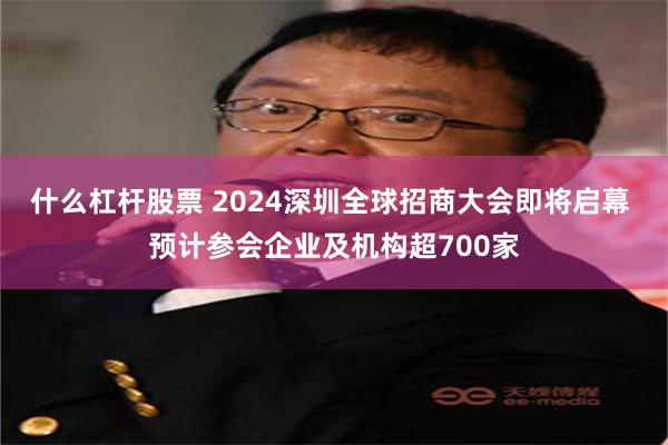什么杠杆股票 2024深圳全球招商大会即将启幕 预计参会企业及机构超700家