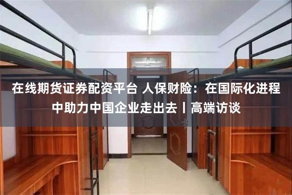 在线期货证券配资平台 人保财险：在国际化进程中助力中国企业走出去丨高端访谈