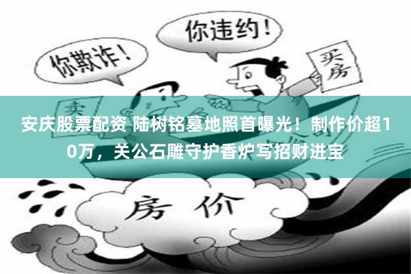 安庆股票配资 陆树铭墓地照首曝光！制作价超10万，关公石雕守护香炉写招财进宝