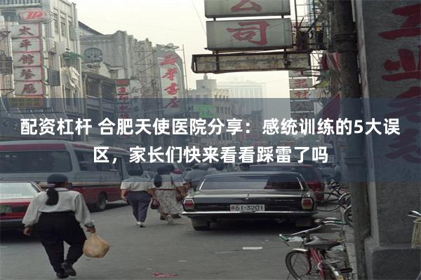 配资杠杆 合肥天使医院分享：感统训练的5大误区，家长们快来看看踩雷了吗