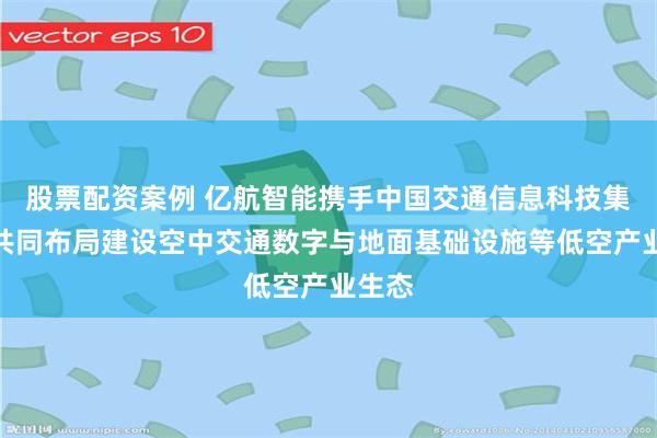 股票配资案例 亿航智能携手中国交通信息科技集团，共同布局建设空中交通数字与地面基础设施等低空产业生态