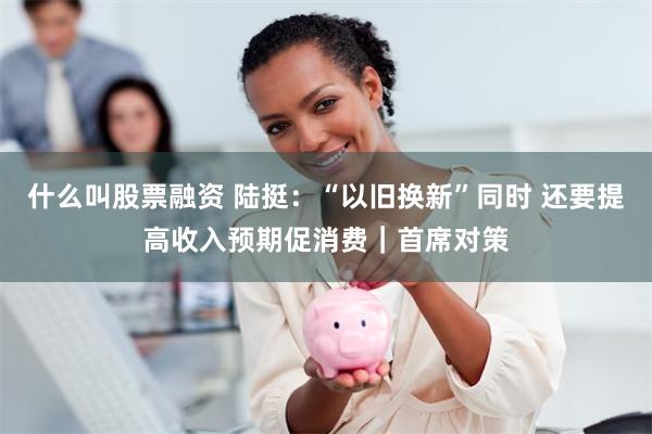 什么叫股票融资 陆挺：“以旧换新”同时 还要提高收入预期促消费｜首席对策