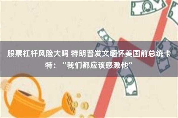 股票杠杆风险大吗 特朗普发文缅怀美国前总统卡特：“我们都应该感激他”