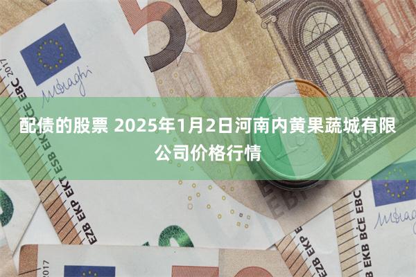 配债的股票 2025年1月2日河南内黄果蔬城有限公司价格行情