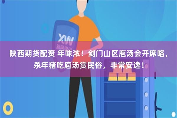 陕西期货配资 年味浓！剑门山区庖汤会开席咯，杀年猪吃庖汤赏民俗，非常安逸！