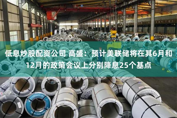 低息炒股配资公司 高盛：预计美联储将在其6月和12月的政策会议上分别降息25个基点