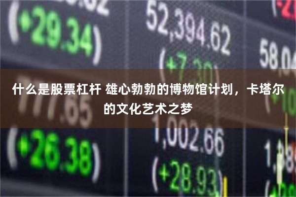 什么是股票杠杆 雄心勃勃的博物馆计划，卡塔尔的文化艺术之梦