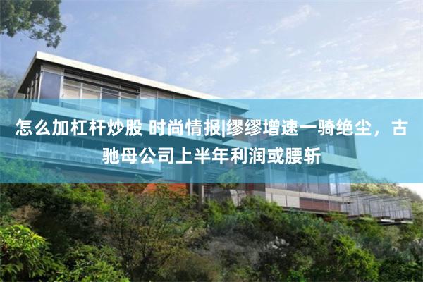 怎么加杠杆炒股 时尚情报|缪缪增速一骑绝尘，古驰母公司上半年利润或腰斩