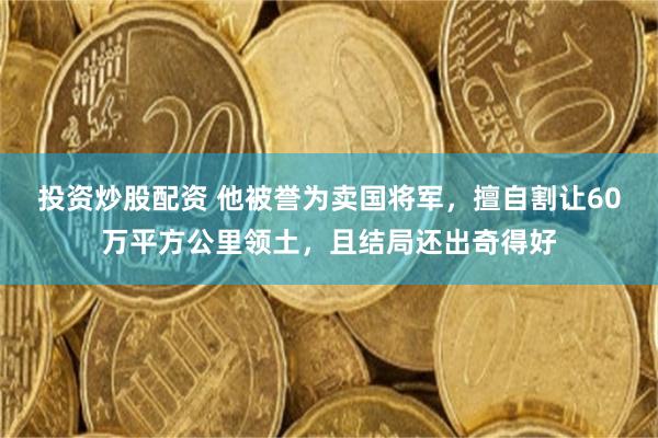 投资炒股配资 他被誉为卖国将军，擅自割让60万平方公里领土，且结局还出奇得好