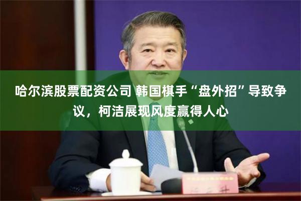 哈尔滨股票配资公司 韩国棋手“盘外招”导致争议，柯洁展现风度赢得人心