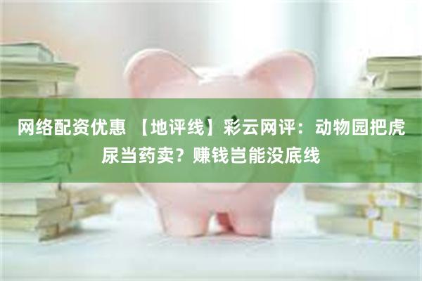 网络配资优惠 【地评线】彩云网评：动物园把虎尿当药卖？赚钱岂能没底线