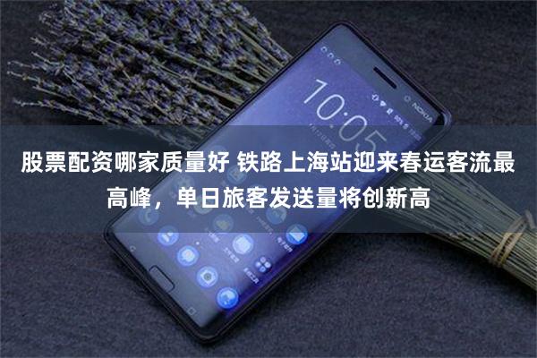 股票配资哪家质量好 铁路上海站迎来春运客流最高峰，单日旅客发送量将创新高