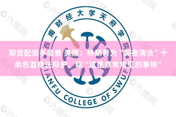 期货配资手续费 美媒：特朗普为“深夜清洗”十余名监察长辩护，称“这是非常常见的事情”