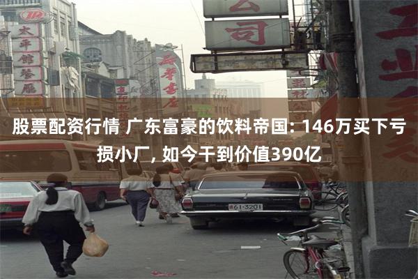 股票配资行情 广东富豪的饮料帝国: 146万买下亏损小厂, 如今干到价值390亿