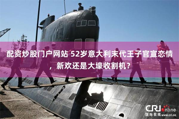 配资炒股门户网站 52岁意大利末代王子官宣恋情，新欢还是大壕收割机？