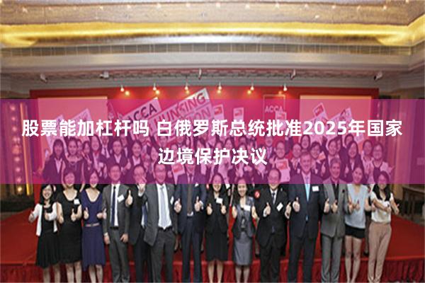股票能加杠杆吗 白俄罗斯总统批准2025年国家边境保护决议