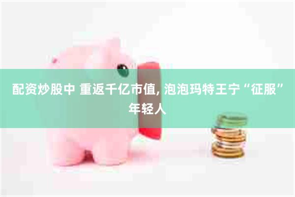 配资炒股中 重返千亿市值, 泡泡玛特王宁“征服”年轻人
