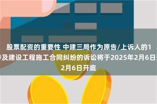 股票配资的重要性 中建三局作为原告/上诉人的1起涉及建设工程施工合同纠纷的诉讼将于2025年2月6日开庭