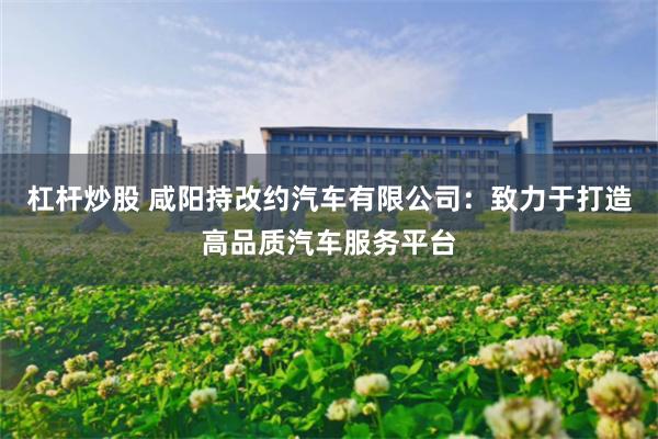 杠杆炒股 咸阳持改约汽车有限公司：致力于打造高品质汽车服务平台