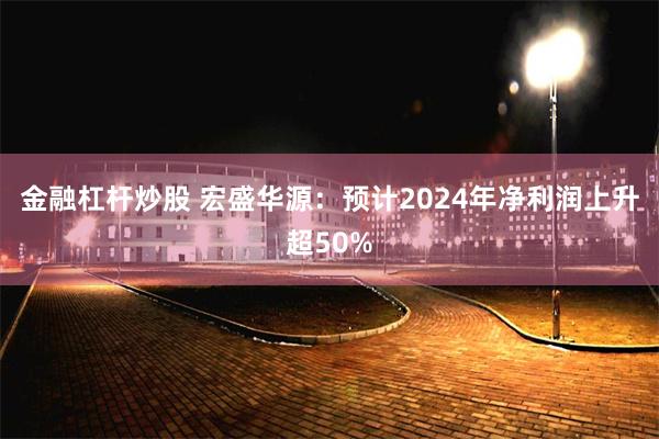 金融杠杆炒股 宏盛华源：预计2024年净利润上升超50%