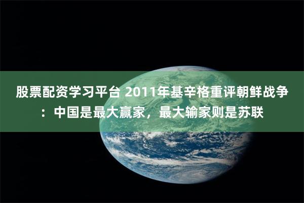 股票配资学习平台 2011年基辛格重评朝鲜战争：中国是最大赢家，最大输家则是苏联