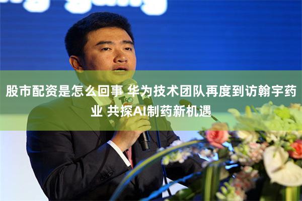 股市配资是怎么回事 华为技术团队再度到访翰宇药业 共探AI制药新机遇