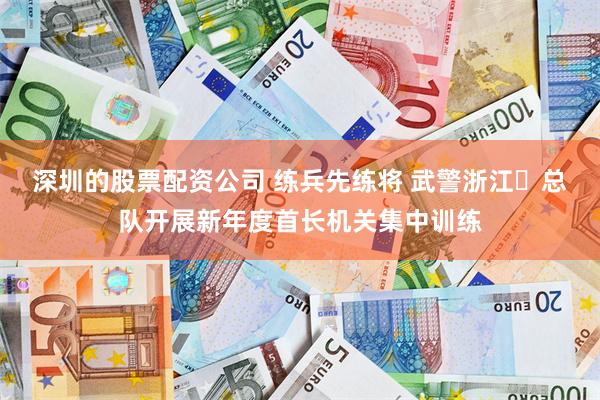 深圳的股票配资公司 练兵先练将 武警浙江​总队开展新年度首长机关集中训练
